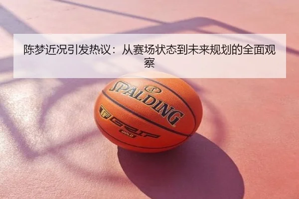 陈梦近况引发热议：从赛场状态到未来规划的全面观察