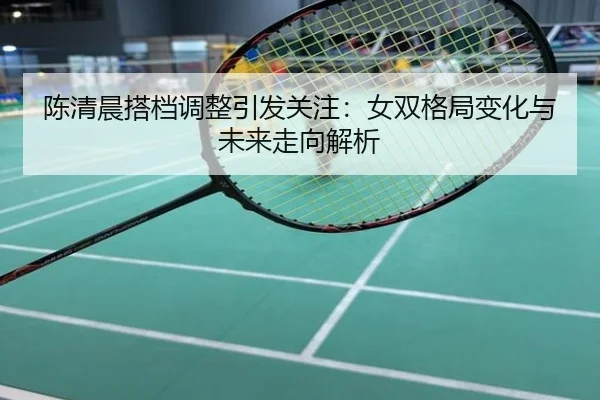 陈清晨搭档调整引发关注：女双格局变化与未来走向解析