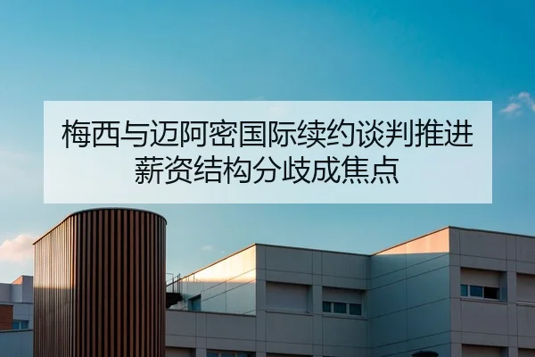 梅西与迈阿密国际续约谈判推进 薪资结构分歧成焦点