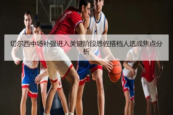 切尔西中场补强进入关键阶段恩佐搭档人选成焦点分析