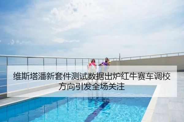 维斯塔潘新套件测试数据出炉红牛赛车调校方向引发全场关注