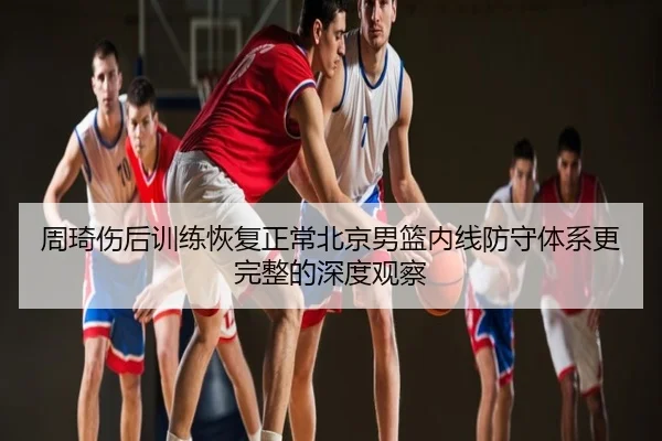 周琦伤后训练恢复正常北京男篮内线防守体系更完整的深度观察