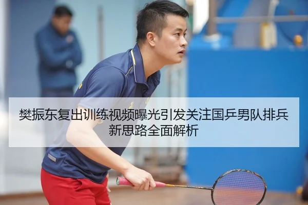 樊振东复出训练视频曝光引发关注国乒男队排兵新思路全面解析