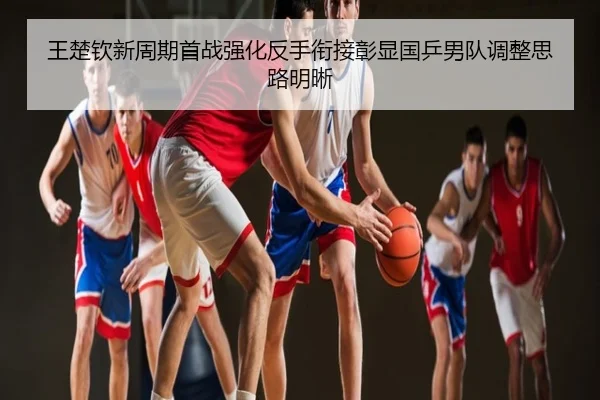 王楚钦新周期首战强化反手衔接彰显国乒男队调整思路明晰