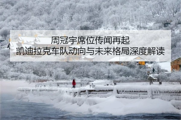 周冠宇席位传闻再起 凯迪拉克车队动向与未来格局深度解读